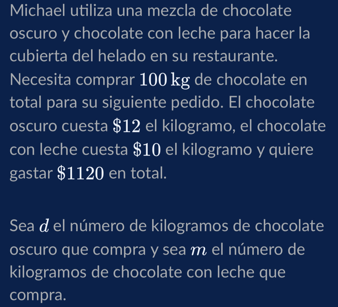 Michael utiliza una mezcla de chocolate 
oscuro y chocolate con leche para hacer la 
cubierta del helado en su restaurante. 
Necesita comprar 100 kg de chocolate en 
total para su siguiente pedido. El chocolate 
oscuro cuesta $12 el kilogramo, el chocolate 
con leche cuesta $10 el kilogramo y quiere 
gastar $1120 en total. 
Sea á el número de kilogramos de chocolate 
oscuro que compra y sea ḿ el número de 
kilogramos de chocolate con leche que 
compra.