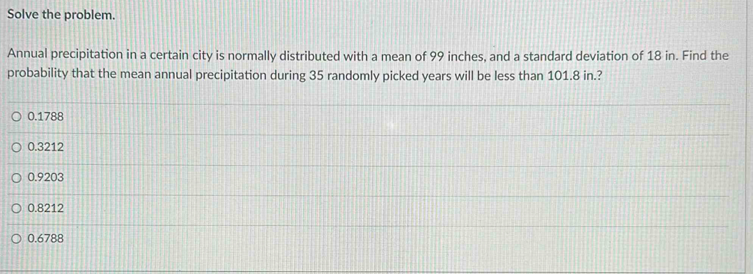 Solve the problem.
Annual precipitation in a certain city is normally distributed with a mean of 99 inches, and a standard deviation of 18 in. Find the
probability that the mean annual precipitation during 35 randomly picked years will be less than 101.8 in.?
0.1788
0.3212
0.9203
0.8212
0.6788