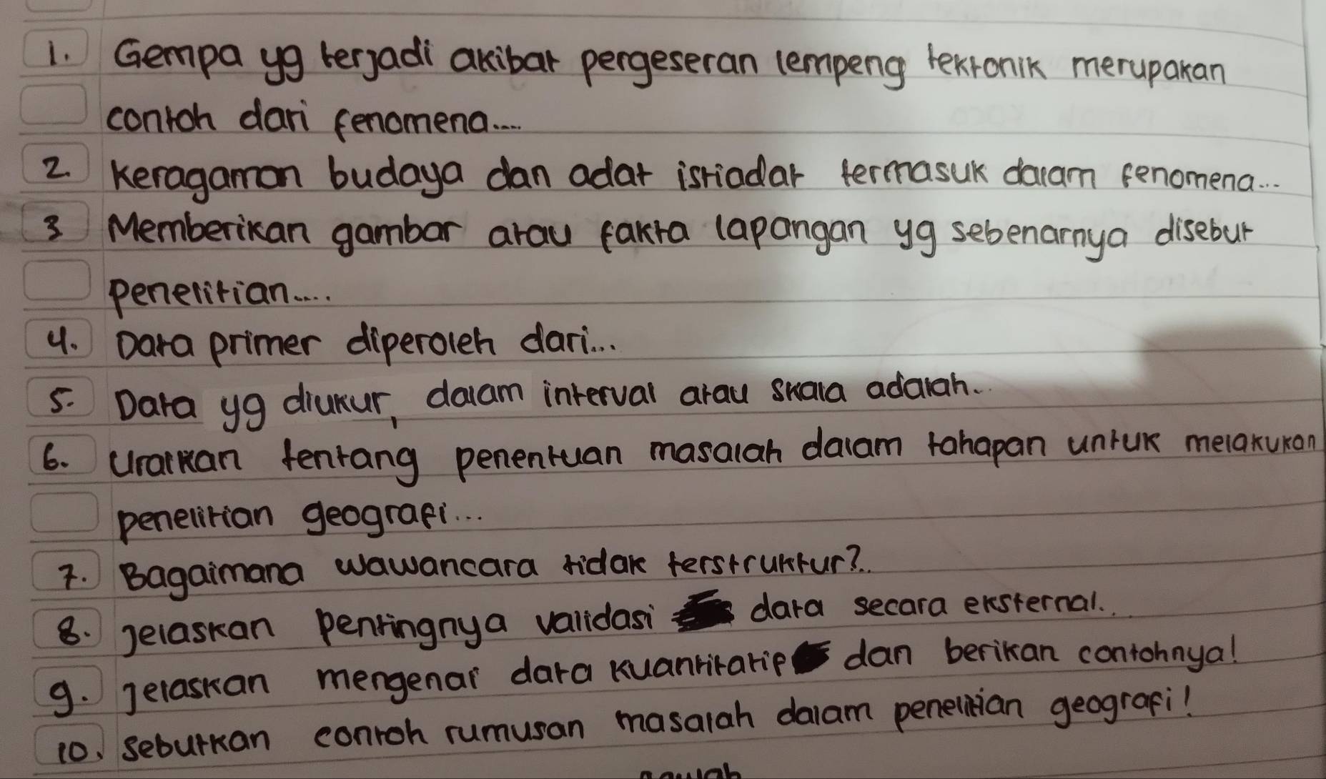 Gempa yg terjadi akibar pergeseran lempeng lexronik meruparan 
contoh dari fenomena. . 
2. Keragamon budaya dan adar isriodar termasuk daam fenomena. . . 
3 Memberikan gambar arau fakra lapangan yg sebenarmya disebur 
penelitian. . . 
4. Dara primer diperoleh dari. . . 
5. Dara yg diukur, daam interval arau suala adarah. 
6. uraruan fenrang penentuan masalah daam tahapan unruk melaxuron 
penelitian geograpi. . . 
7. Bagaimana wawancara ridak ferstrunfur? 
8. Jelaskan penringnya validasi dara secara ersternal. 
9. Jelaskan mengenar dara Kuanrirarip dan berikan contohnya! 
10. seburkan conroh rumusan masalah dalam penelnian geograpi!