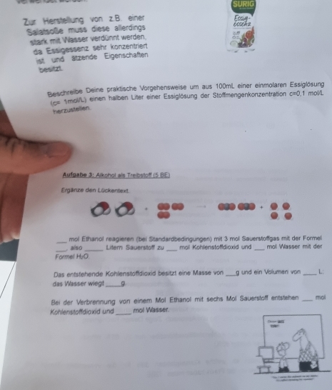 SURIG 
Zür Herstellung von z.B. einer Ecsig 
Salatsoße muss diese allerdings essehz 
stark mit Wasser verdünnt werden. 
da Essigessenz sehr konzentriert 
ist und ätzende Eigenschaften 
besitzt. 
Beschreibe Deine praktische Vorgehensweise um aus 100mL einer einmolaren Essiglösung 1 mol/L
(c= 1mol/L) einen halben Liter einer Essiglösung der Stoffmengenkonzentration c=0. 
herzustellen. 
Aufgabe 3: Alkohol als Treibstoff (5 BE) 
Ergänze den Lückentext 
_ 
mol Ethanol reagieren (bei Standardbedingungen) mit 3 mol Sauerstoffgas mit der Formel 
_ also _Litern Sauerstoff zu _ mol Kohlenstofdioxid und _mol Wasser mit der 
Formel H₂O. 
Das entstehende Kohlenstoffdioxid besitzt eine Masse von _g und ein Volumen von _L: 
das Wasser wiegt _g 
Bei der Verbrennung von einem Mol Ethanol mit sechs Mol Sauerstoff entstehen _moli 
Kohlenstoffdioxid und _mol Wasser