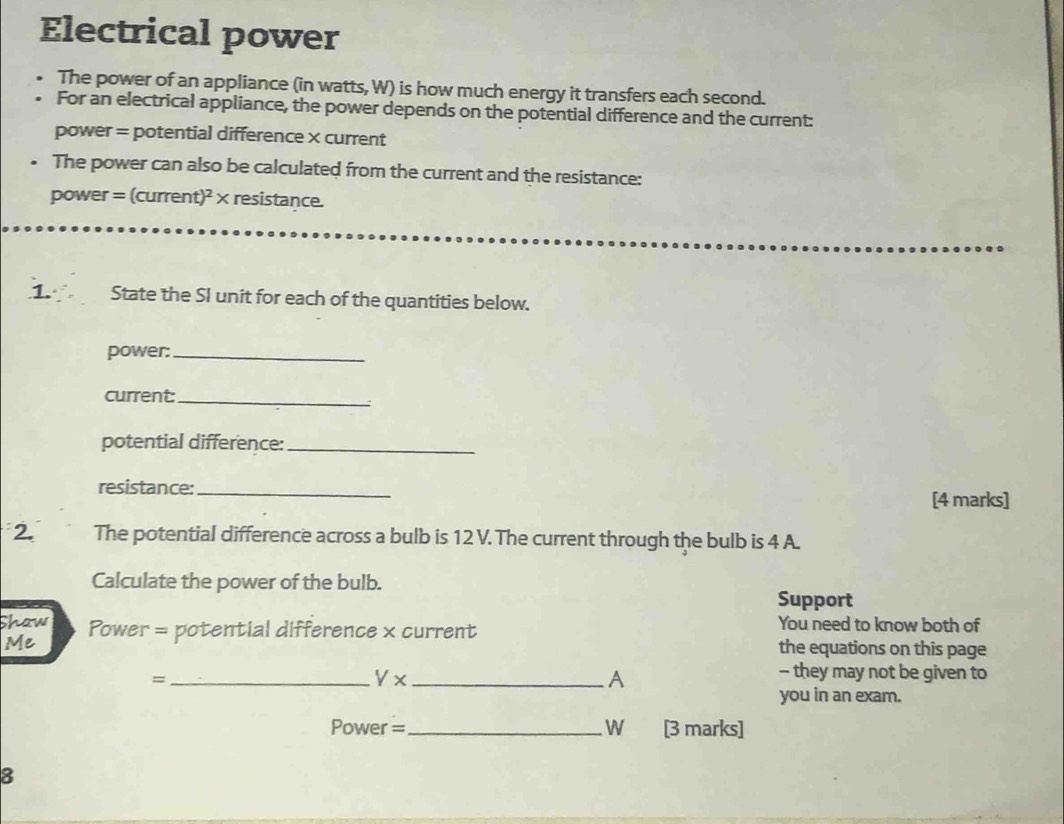 Electrical power 
The power of an appliance (in watts, W) is how much energy it transfers each second. 
For an electrical appliance, the power depends on the potential difference and the current: 
power = potential difference × current 
The power can also be calculated from the current and the resistance:
power = (current)² × resistance. 
1. State the SI unit for each of the quantities below. 
power:_ 
current:_ 
: 
potential difference:_ 
resistance:_ 
[4 marks] 
2. The potential difference across a bulb is 12 V. The current through the bulb is 4 A. 
Calculate the power of the bulb. Support 
Shaw Power = potential difference x current You need to know both of 
Me 
the equations on this page 
=_ V x _A 
- they may not be given to 
you in an exam.
Power =_  wù [3 marks] 
8