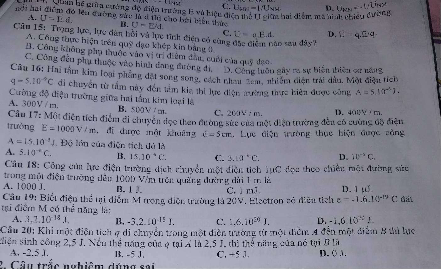 MN=-U_NM.
C. U_MN=1/U_NM. D. U_MN=-1/U_NM
*  Mi Quan hệ giữa cường độ điện trường E và hiệu điện thế U giữa hai điểm mà hình chiếu đường
hối hai điểm đó lên đường sức là d thì cho bởi biểu thức
A. U=E.d.
B. U=E/d.
C. U=q.E.d.
D. U=q.E/q.
Câu 15: Trọng lực, lực đàn hồi và lực tĩnh điện có cùng
1 nào sau đây?
A. Công thực hiện trên quỹ đạo khép kín bằng 0.
B. Công không phụ thuộc vào vị trí điểm đầu, cuối của quỹ đạo.
C. Công đều phụ thuộc vào hình dạng đường đi. D. Công luôn gây ra sự biến thiên cơ năng
Câu 16: Hai tấm kim loại phẳng đặt song song, cách nhau 2cm, nhiễm điện trái dấu. Một điện tích
q=5.10^(-9)C di chuyển từ tấm này đến tấm kia thì lực điện trường thực hiện được công A=5.10^(-8)J.
Cường độ điện trường giữa hai tấm kim loại là
A. 300V / m. B. 500V / m. D. 400V / m.
C. 200V /m.
Câu 17: Một điện tích điểm di chuyển dọc theo đường sức của một điện trường đều có cường độ điện
trường E=1000V/m , đi được một khoảng d=5cm. Lực điện trường thực hiện được công
A=15.10^(-5)J. Độ lớn của điện tích đó là
A. 5.10^(-6)C. D. 10^(-5)C.
B. 15.10^(-6)C. C. 3.10^(-6)C.
Câu 18: Công của lực điện trường dịch chuyển một điện tích 1μC dọc theo chiều một đường sức
trong một điện trường đều 1000 V/m trên quãng đường dài 1 m là
A. 1000 J. B. 1 J. C. 1 mJ. D. 1 µJ.
Câu 19: Biết điện thế tại điểm M trong điện trường là 20V. Electron có điện tích e=-1.6.10^(-19)C đặt
tại điểm M có thế năng là:
A. 3,2.10^(-18)J. B. -3,2.10^(-18)J. C. 1,6.10^(20)J. D. -1,6.10^(20)J.
Câu 20: Khi một điện tích q di chuyển trong một điện trường từ một điểm A đến một điểm B thì lực
diện sinh công 2,5 J. Nếu thế năng của q tại 4 là 2,5 J, thì thể năng của nó tại B là
A. -2,5 J. B. -5 J. C. +5 J. D. 0 J.
2. Câu trắc nghiêm đúng sai