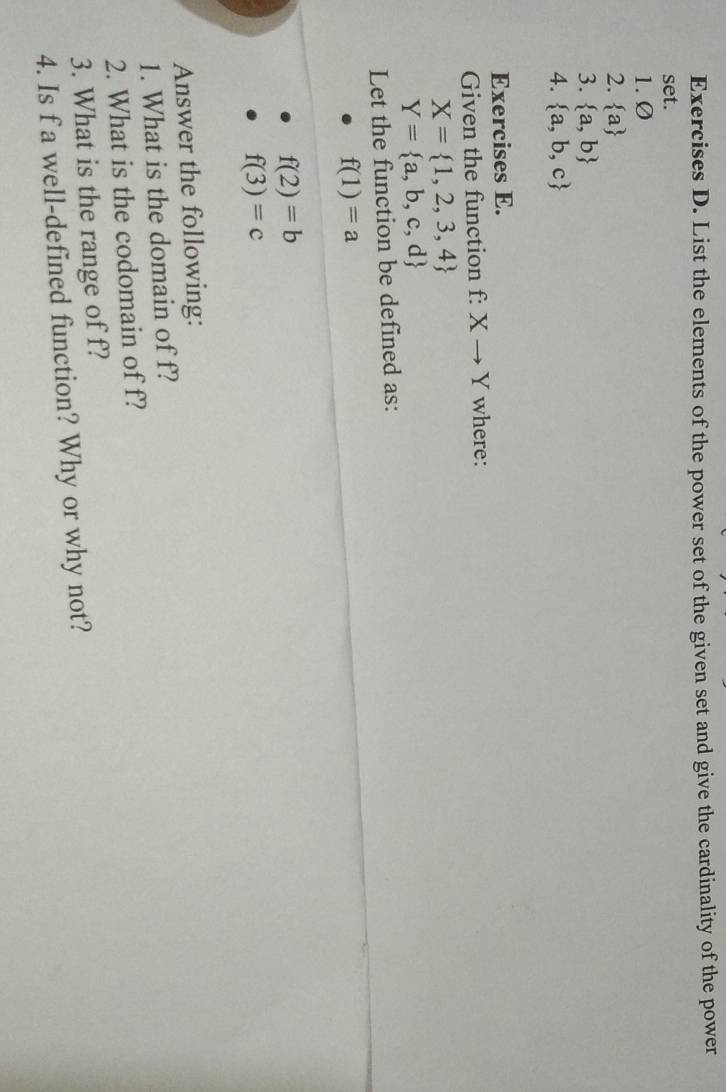 List the elements of the power set of the given set and give the cardinality of the power 
set. 
1. Ø
2.  a
3.  a,b
4.  a,b,c
Exercises E. 
Given the function f: Xto Y where:
X= 1,2,3,4
Y= a,b,c,d
Let the function be defined as:
f(1)=a
f(2)=b
f(3)=c
Answer the following: 
1. What is the domain of f? 
2. What is the codomain of f? 
3. What is the range of f? 
4. Is f a well-defined function? Why or why not?