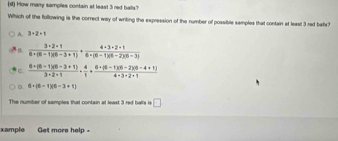 How many samples contain at least 3 red balls?
Which of the following is the correct way of writing the expression of the number of possible samples that contain at least 3 red balls?
A. 3· 2· 1
B.  3· 2· 1/6· (6-1)(6-3+1) + 4· 3· 2· 1/6· (6-1)(6-2)(6-3) 
c.  (6· (6-1)(6-3+1))/3· 2· 1 ·  4/1 + (6· (6-1)(6-2)(6-4+1))/4· 3· 2· 1 
D. 6· (6-1)(6-3+1)
The number of samples that contain at least 3 red balls is □. 
xample Get more help ^