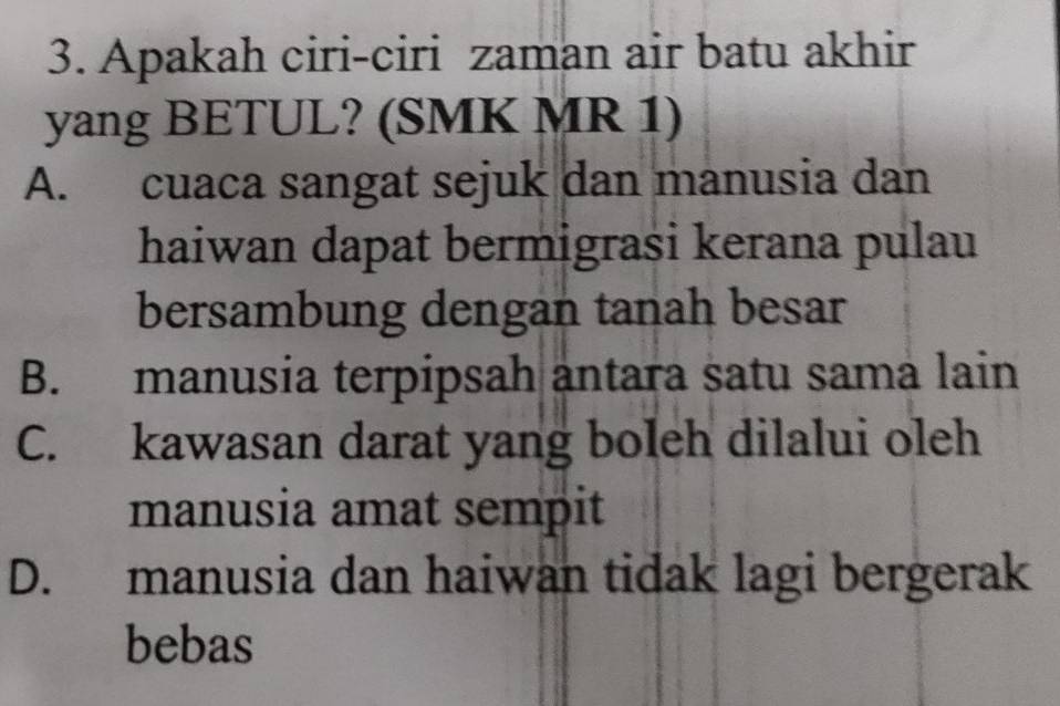 Apakah ciri-ciri zaman air batu akhir
yang BETUL? (SMK MR 1)
A. cuaca sangat sejuk dan manusia dan
haiwan dapat bermigrasi kerana pulau
bersambung dengan tanah besar
B. manusia terpipsah antara satu sama lain
C. kawasan darat yang boleh dilalui oleh
manusia amat sempit
D. manusia dan haiwan tidak lagi bergerak
bebas