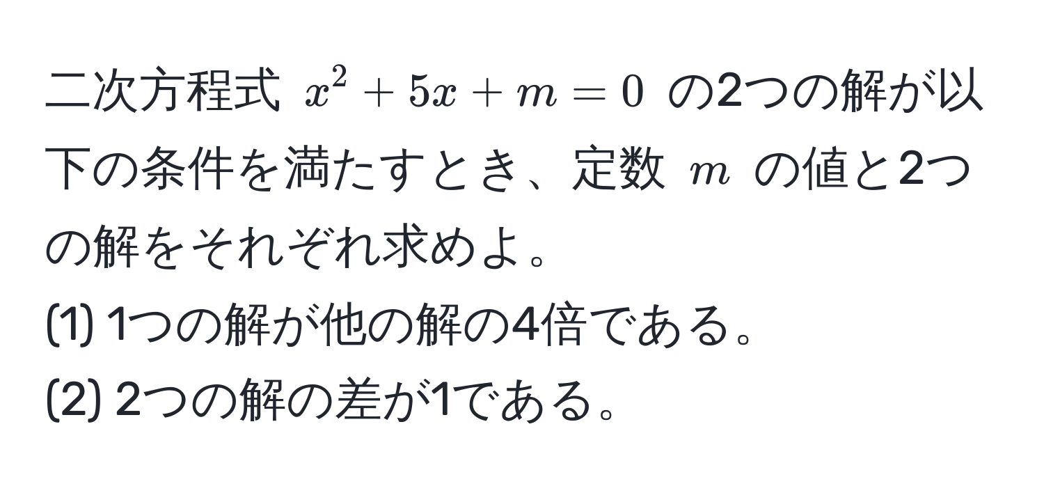 二次方程式 (x^2 + 5x + m = 0) の2つの解が以下の条件を満たすとき、定数 (m) の値と2つの解をそれぞれ求めよ。  
(1) 1つの解が他の解の4倍である。  
(2) 2つの解の差が1である。