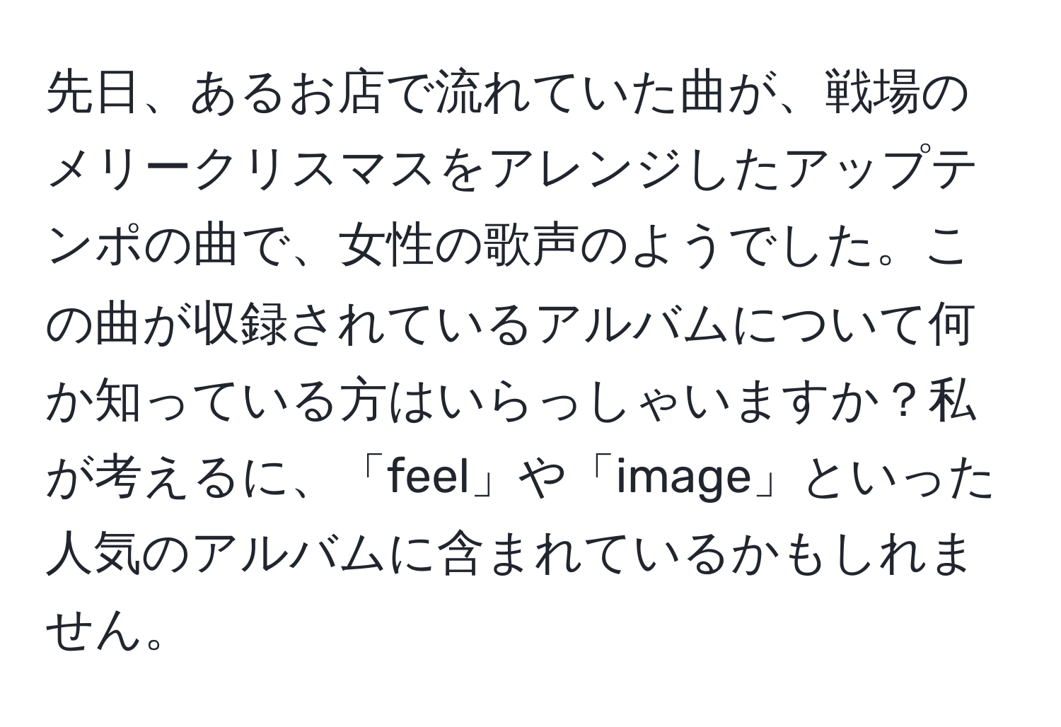 先日、あるお店で流れていた曲が、戦場のメリークリスマスをアレンジしたアップテンポの曲で、女性の歌声のようでした。この曲が収録されているアルバムについて何か知っている方はいらっしゃいますか？私が考えるに、「feel」や「image」といった人気のアルバムに含まれているかもしれません。