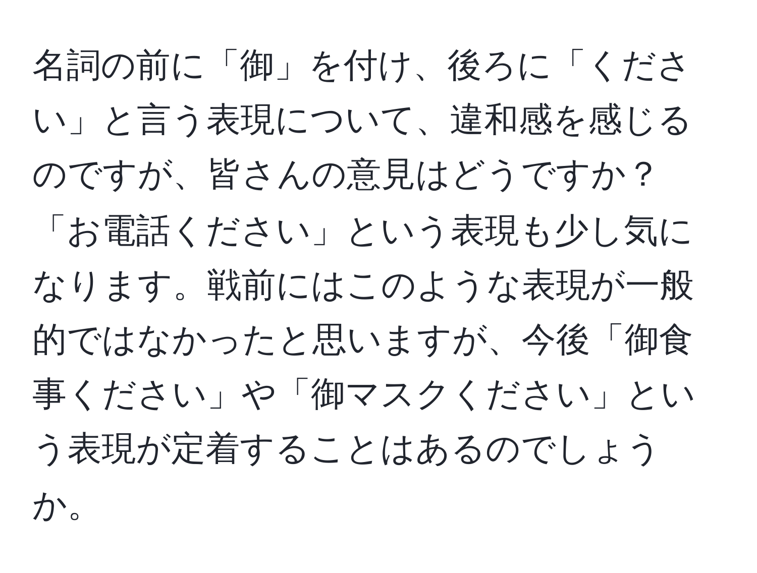 名詞の前に「御」を付け、後ろに「ください」と言う表現について、違和感を感じるのですが、皆さんの意見はどうですか？「お電話ください」という表現も少し気になります。戦前にはこのような表現が一般的ではなかったと思いますが、今後「御食事ください」や「御マスクください」という表現が定着することはあるのでしょうか。