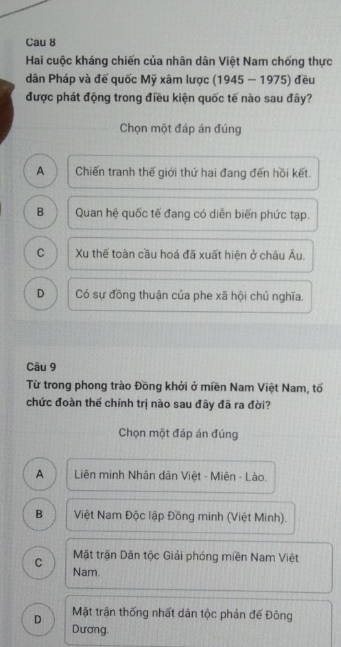 Cau 8
Hai cuộc kháng chiến của nhân dân Việt Nam chống thực
dân Pháp và đế quốc Mỹ xâm lược (1945 - 1975) đều
được phát động trong điều kiện quốc tế nào sau đây?
Chọn một đáp án đúng
A Chiến tranh thế giới thứ hai đang đến hồi kết.
B Quan hệ quốc tế đang có diễn biến phức tạp.
C Xu thể toàn cầu hoá đã xuất hiện ở châu Âu.
D Có sự đồng thuận của phe xã hội chủ nghĩa.
Câu 9
Từ trong phong trào Đồng khởi ở miền Nam Việt Nam, tố
chức đoàn thể chính trị nào sau đây đã ra đời?
Chọn một đáp án đúng
A Liên minh Nhân dân Việt - Miên - Lào.
B Việt Nam Độc lập Đồng minh (Việt Minh).
C Mặt trận Dân tộc Giải phóng miền Nam Việt
Nam.
D Mặt trận thống nhất dân tộc phản đế Đông
Dương.