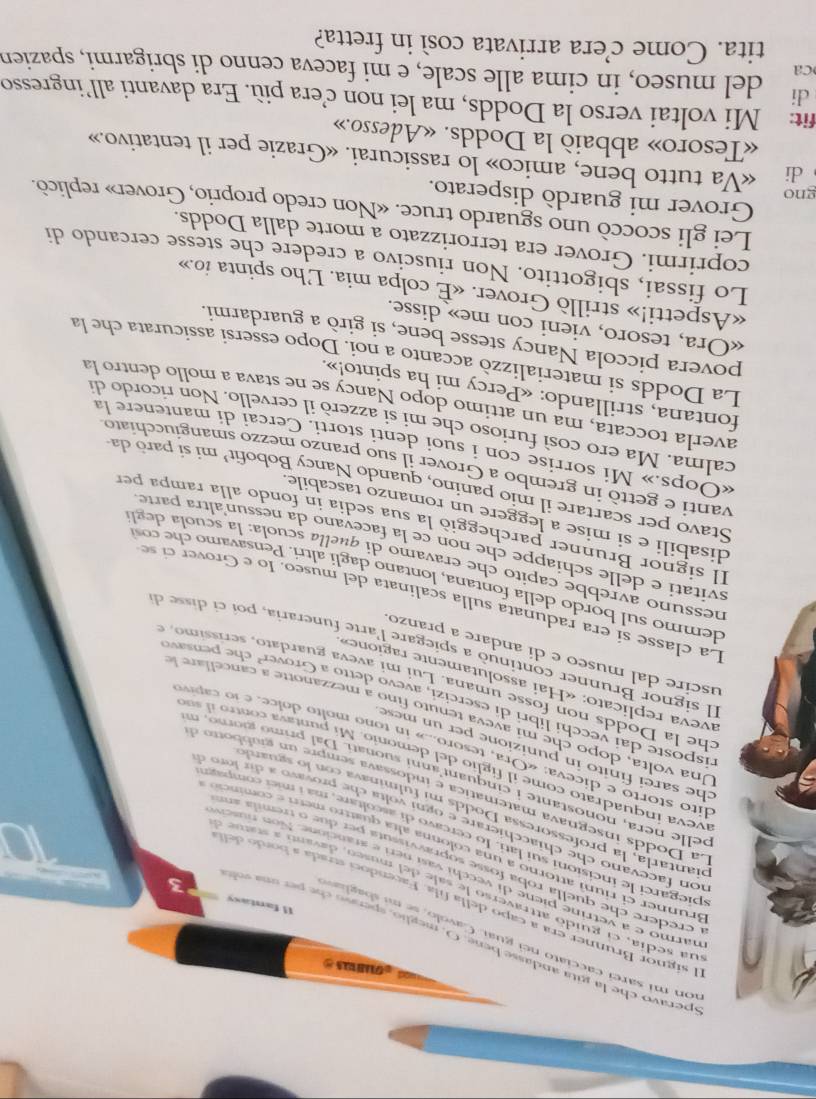 speravo che la gita andasse beng. O, meglio, spenso ch e   r on sd
on mi sarei cacciato nei guai. Cavolo, se mu s bagla 
El signor Brunner era a capo della fila. Facendoci strada a bor  d
11 fantasy 3 in
ua sedia, el guido attraverso le sale del museo, davano a statue o
narmo e a vetrine piene di vecchi vasí neri e arancione. Non nusciv
a credere che quella roba fosse sopravvissuta per due o tremila am
Brunner ei riun attorno a una colonna alta quattró merr e cominció
spiegarci le incisioni sui lati. lo cercavo di ascoltare, má i mietcompan
ion facevano che chiacchierare e ogni volta che provavo a di r  lor e
piantarla, la professoressa Dodds mi fulminava con lo sguardo
La  odd  inegnava matematica e  i   ossava semp         g i b    t   
pelle  nera , no nostan te i  cinquant anni su nati. D a  rim o  gor o n
iveva inquadrato come il figlio del demonio. Mi puntava co ntro  i s
che sarei finito in punizione per un mese 
dito storto e diceva: «Ora, tesoro...» in tono molto dolce, e lo capr
Una volta, dopo che mi aeva tenuto fino a mezanotte a cancel   
risposte dai vecchi libri di esercizi, avevo detto a Grover' che  pensav
che la Dodds non fosse umana. Lui mi aveva guardato, setíssimo 
aveva replicato: «Hai assolutamente ragione»
uscire dal museo e dí andare a pranzo
Il signor Brunner continuò a spiegare l'arte funeraria, poi ci disse de
La classe si era radunata sulla scalinata del  museo. Io e  Gro  ci 
demmo sul bordo della fo ntana, ontano dagli altri . P ensavamo       
nessuno avrebbe capito che eravamo di quella scuola: la scuola degl
svitati e delle schiappe che non ce la facevano da nessun'altra parte.
Il signor Brunner parcheggió la sua sedia in fondo alla rampa per
disabili e si mise a leggere un romanzo tascabile
Stavo per scartare il mio panino, quando Nancy Bobofit’ mi sí paró da
vanti e gettò in grembo a Grover il suo pranzo mezzo smangiucchiato
«Oops.» Mi sorrise con i suoi denti storti. Cercai di mantenere la
calma. Ma ero così furioso che mi si azzero il cervello. Non ricordo di
averla toccata, ma un attimo dopo Nancy se ne stava a mollo dentro la
fontana, strillando: «Percy mi ha spinto!».
La Dodds si materializzò accanto a noi. Dopo essersi assicurata che la
povera piccola Nancy stesse bene, si girò a guardarmi.
«Ora, tesoro, vieni con me» disse.
«Aspetti!» strillò Grover. «È colpa mia. L'ho spinta io.»
Lo fissai, sbigottito. Non riuscivo a credere che stesse cercando di
coprirmi. Grover era terrorizzato a morte dalla Dodds.
Lei gli scoccò uno sguardo truce. «Non credo proprio, Grover» replicò.
Grover mi guardò disperato.
gno
di «Va tutto bene, amico» lo rassicurai. «Grazie per il tentativo.»
«Tesoro» abbaió la Dodds. «Adesso.»
fit: Mi voltai verso la Dodds, ma lei non c’œera più. Era davanti all’ingresso
di
ca del museo, in cima alle scale, e mi faceva cenno di sbrigarmi, spazien
tita. Come c’era arrivata così in fretta?