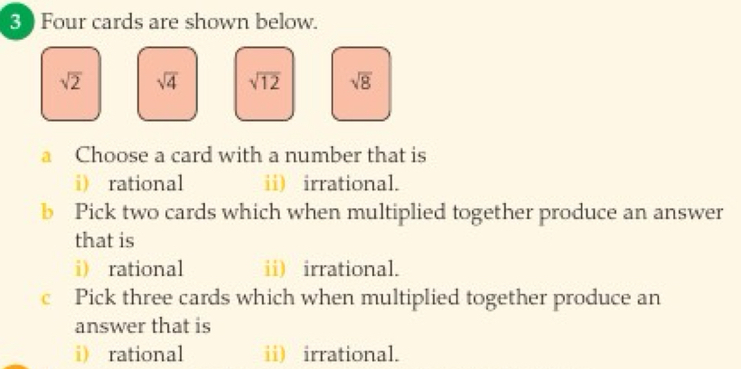 Four cards are shown below.
sqrt(2) sqrt(4) sqrt(12) sqrt(8)
a Choose a card with a number that is 
i) rational ii) irrational. 
b Pick two cards which when multiplied together produce an answer 
that is 
i) rational ii) irrational. 
c Pick three cards which when multiplied together produce an 
answer that is 
i rational ii) irrational.