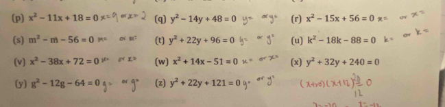 (p] x^2-11x+18=0 (q) y^2-14y+48=0 (r) x^2-15x+56=0
(s) m^2-m-56=0 (t) y^2+22y+96=0 (u) k^2-18k-88=0
(v) x^2-38x+72=0 (w) x^2+14x-51=0 (x) y^2+32y+240=0
(y] g^2-12g-64=0 (z) y^2+22y+121=0