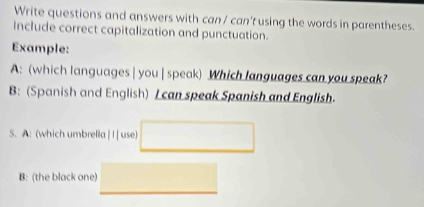 Write questions and answers with can / can't using the words in parentheses. 
Include correct capitalization and punctuation. 
Example: 
A: (which languages | you | speak) Which languages can you speak? 
B: (Spanish and English) I can speak Spanish and English. 
5. A: (which umbrella ||| use) □ 
B: (the black one) □