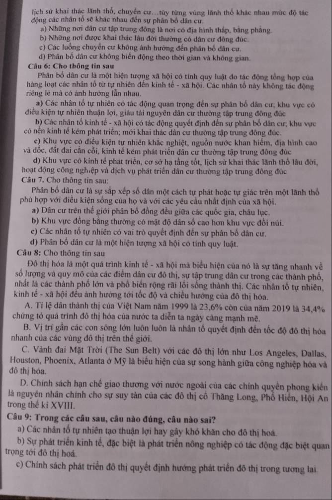 lịch sử khai thác lãnh thổ, chuyển cư..tùy từng vùng lãnh thổ khác nhau mức độ tác
động các nhân tổ sẽ khác nhau đến sự phân bố dân cư.
a) Những nơi dân cư tập trung đông là nơi có địa hình thấp, bằng phẳng.
b) Những nơi được khai thác lâu đời thường có dân cư đông đúc.
c) Các luồng chuyển cư không ảnh hưởng đến phân bố dân cư.
d) Phân bố dân cư không biển động theo thời gian và không gian.
Câu 6: Cho thông tin sau
Phân bố dân cư là một hiện tượng xã hội có tính quy luật do tác động tổng hợp của
hàng loạt các nhân tổ từ tự nhiên đến kinh tế - xã hội. Các nhân tố này không tác động
riêng lê mà có ảnh hưởng lẫn nhau.
a) Các nhân tổ tự nhiên có tác động quan trọng đến sự phân bố dân cư; khu vực có
điều kiện tự nhiên thuận lợi, giàu tài nguyên dân cư thường tập trung đồng đúc
b) Các nhân tố kinh tế - xã hội có tác động quyết định đến sự phân bố dân cư; khu vực
có nền kinh tế kém phát triển; mới khai thác dân cư thường tập trung đông đúc.
c) Khu vực có điều kiện tự nhiên khắc nghiệt, nguồn nước khan hiếm, địa hình cao
và dốc, đất đai cằn cỗi, kinh tế kém phát triển dân cư thường tập trung đông đúc
d) Khu vực có kinh tế phát triển, cơ sở hạ tằng tốt, lịch sử khai thác lãnh thổ lâu đời,
hoạt động công nghiệp và dịch vụ phát triển dân cư thường tập trung đông đúc
Câu 7. Cho thông tin sau:
Phân bố dân cư là sự sắp xếp số dân một cách tự phát hoặc tự giác trên một lãnh thổ
phù hợp với điều kiện sống của họ và với các yêu cầu nhất định của xã hội.
a) Dân cư trên thế giới phân bố đồng đều giữa các quốc gia, châu lục.
b) Khu vực đồng bằng thường có mật độ dân số cao hơn khu vực đổi núi.
c) Các nhân tổ tự nhiên có vai trò quyết định đến sự phân bố dân cư.
d) Phân bố dân cư là một hiện tượng xã hội có tính quy luật.
Câu 8: Cho thông tin sau
Đô thị hóa là một quá trình kinh tể - xã hội mà biểu hiện của nó là sự tăng nhanh về
số lượng và quy mô của các điểm dân cư đô thị, sự tập trung dân cư trong các thành phố,
nhất là các thành phố lớn và phố biển rộng rãi lối sống thành thị. Các nhân tố tự nhiên,
kinh tế - xã hội đều ảnh hưởng tới tốc độ và chiều hướng của đô thị hóa.
A. Ti lệ dân thành thị của Việt Nam năm 1999 là 23,6% còn của năm 2019 là 34,4%
chứng tỏ quá trình đô thị hóa của nước ta diễn ta ngày cảng mạnh mẽ.
B. Vị trí gần các con sông lớn luôn luôn là nhân tố quyết định đến tốc độ đô thị hóa
nhanh của các vùng đô thị trên thê giới.
C. Vành đai Mặt Trời (The Sun Belt) với các đô thị lớn như Los Angeles, Dallas,
Houston, Phoenix, Atlanta ở Mỹ là biểu hiện của sự song hành giữa công nghiệp hóa và
đỏ thị hóa.
D. Chính sách hạn chế giao thương với nước ngoài của các chính quyền phong kiển
là nguyên nhân chính cho sự suy tàn của các đô thị cổ Thăng Long, Phổ Hiển, Hội An
trong thế kỉ XVIII.
Câu 9: Trong các câu sau, câu nào đúng, câu nào sai?
a) Các nhân tổ tự nhiên tạo thuận lợi hay gây khó khăn cho đô thị hoá.
b) Sự phát triển kinh tế, đặc biệt là phát triển nông nghiệp có tác động đặc biệt quan
trọng tới đô thị hoá.
c) Chính sách phát triển đô thị quyết định hướng phát triển đô thị trong tương lai