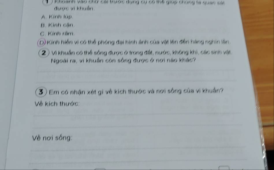 Khoanh vào chữ cái trước dụng sụ có thể giúp chúng ta quan sai
được vi khuẩn.
A. Kinh lúp.
B. Kinh cận
C. Kinh râm.
D) Kinh hiển vi có thể phóng đại hình ánh của vật lên đến hàng nghin lân.
(2 ) Vi khuẩn có thể sông được ở trong đất, nước, không khi, các sinh vật
Ngoài ra, vi khuẩn còn sống được ở nơi nào khác?
Em có nhận xét gi về kích thước và nơi sống của vi khuân?
Về kích thước:
Về nơi sống:
_
_
_
_