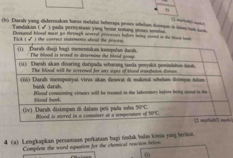 [2 marksh mark]
(b) Darah yang didermakan harus melalui beberapa proses sebelum disimpan đã dalam bunk dara
Tandakan ( ✔ ) pada pernyataan yang benar tentang proses tersebut.
Donated blood must go through several processes before being stored in the blood bank.
Tick ( ✔ ) the correct statements about
ks]
4 (a) Lengkapkan persamaan perkataan bagi tindak balas kimia yang berikut.
Complete the word equation for the chemical reaction below.
Oksigen (i)