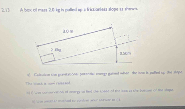 2.13 A box of mass 2.0 kg is pulled up a frictionless slope as shown. 
a) Calculate the gravitational potential energy gained when the box is pulled up the slope. 
'The block is now released. 
b) i) Use conservation of energy to find the speed of the box at the bottom of the slope. 
ii) Use another method to confirm your answer to (i)