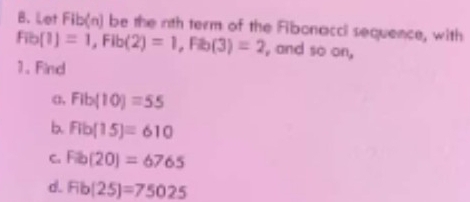 Let Fib(n) be the nth term of the Fibonacci sequence, with
Fib(1)=1, Fib(2)=1, Fib(3)=2 , and so on, 
1. Find 
α, Fib(10)=55
b. Fib(15)=610
C. Fib(20)=6765
d. Fib(25)=75025