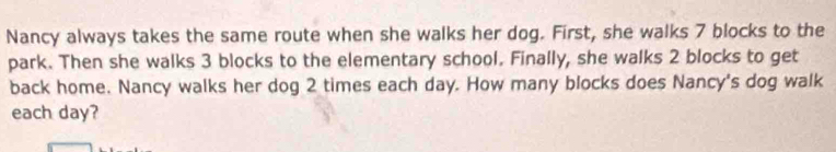 Nancy always takes the same route when she walks her dog. First, she walks 7 blocks to the 
park. Then she walks 3 blocks to the elementary school. Finally, she walks 2 blocks to get 
back home. Nancy walks her dog 2 times each day. How many blocks does Nancy's dog walk 
each day?