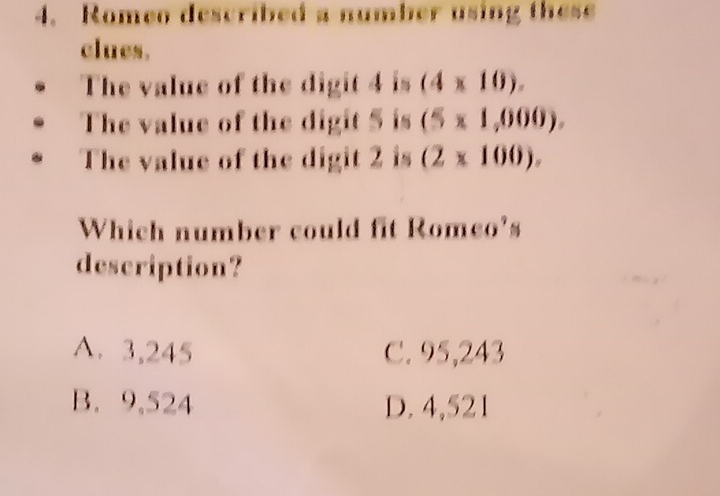 Romeo described a number using these
clues.
The value of the digit 4 is (4* 10). 
The value of the digit 5 is (5* 1,000). 
The value of the digit 2 is (2* 100). 
Which number could fit Romeo's
description?
A. 3,245 C. 95,243
B. 9,524 D. 4,521