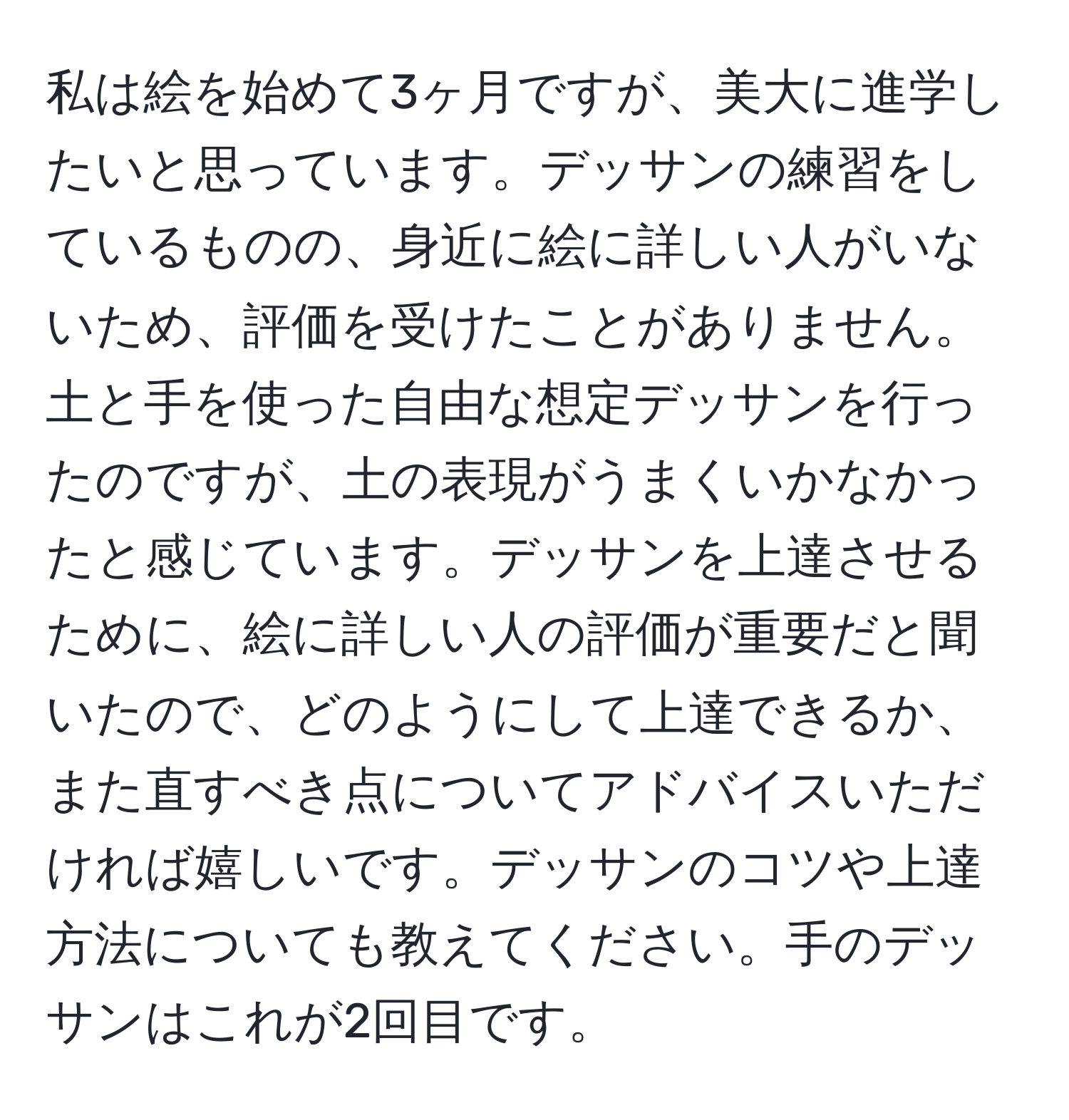 私は絵を始めて3ヶ月ですが、美大に進学したいと思っています。デッサンの練習をしているものの、身近に絵に詳しい人がいないため、評価を受けたことがありません。土と手を使った自由な想定デッサンを行ったのですが、土の表現がうまくいかなかったと感じています。デッサンを上達させるために、絵に詳しい人の評価が重要だと聞いたので、どのようにして上達できるか、また直すべき点についてアドバイスいただければ嬉しいです。デッサンのコツや上達方法についても教えてください。手のデッサンはこれが2回目です。