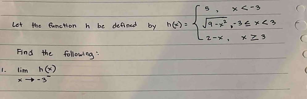 Let the function h be defined by h(x)=beginarrayl 5,x <3 2-x,x≥ 3endarray.
Find the following: 
1. limlimits _xto -3^-h(x)