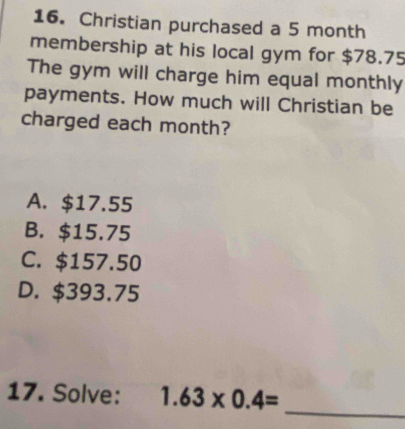 Christian purchased a 5 month
membership at his local gym for $78.75
The gym will charge him equal monthly
payments. How much will Christian be
charged each month?
A. $17.55
B. $15.75
C. $157.50
D. $393.75
_
17. Solve: 1.63* 0.4=