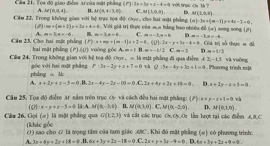 Tọa độ giao điểm M của mặt phẳng (P): 2x+3y+z-4=0 với trục Ox là ?
A. M(0,0,4). B. M(0,4/3,0). C. M(3,0,0). D. M(2,0,0).
Câu 22. Trong không gian với hệ trục tọa độ Oxyz, cho hai mặt phẳng (α): :3x+(m-1)y+4z-2=0,
(β): nx+(m+2)y+2z+4=0. Với giá trị thực của m,n bằng bao nhiêu đề (alpha ) song song (β)
A. m=3;n=-6. B. m=3;n=6. C. m=-3;n=6 D. m=-3;n=-6.
Câu 23. Cho hai mặt phẳng (P): x+my+(m-1)z+2=0,(Q):2x-y+3z-4=0. Giá trị số thực m đề
hai mặt phẳng (P),(Ω) vuông góc A. m=1 B. m=-1/2 C. m=2 D. m=1/2
Câu 24. Trong không gian với hệ toạ độ Oxyz , α là mặt phẳng đi qua điểm A 2;-1;5 a và vuông
góc với hai mặt phẳng P:3x-2y+z+7=0 và Q:5x-4y+3z+1=0. Phương trình mặt
phẳng α là:
A. x+2y+z-5=0 .B. 2x-4y-2z-10=0 .C. 2x+4y+2z+10=0. D. x+2y-z+5=0.
Câu 25. Tọa độ điểm M nằm trên trục Oy và cách đều hai mặt phẳng: (P) x+y-z+1=0 và
(Q): x-y+z-5=0 là:A. M(0;-3;0). B. M(0;3;0). C. M(0;-2;0). D. M(0;1;0).
Câu 26. Gọi (α) là mặt phẳng qua G(1;2;3) và cắt các trục Ox,Oy,Oz lần lượt tại các điểm A,B,C
(khác gốc
O) sao cho G là trọng tâm của tam giác ABC . Khi đó mặt phẳng (α) có phương trình:
A. 3x+6y+2z+18=0 .B. 6x+3y+2z-18=0 .C. 2x+y+3z-9=0. D. 6x+3y+2z+9=0.