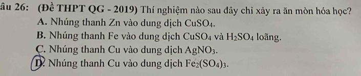 âu 26: (Đề THPT QG - 2019) Thí nghiệm nào sau đây chỉ xảy ra ăn mòn hóa học?
A. Nhúng thanh Zn vào dung dịch CuSO_4.
B. Nhúng thanh Fe vào dung dịch CuSO_4 và H_2SO_4 loãng.
C. Nhúng thanh Cu vào dung dịch AgNO_3.
D Nhúng thanh Cu vào dung dịch Fe_2(SO_4)_3.