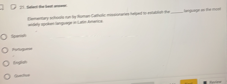 Select the best answer.
Elementary schools run by Roman Catholic missionaries helped to establish the_ language as the most
widely spoken language in Latin America.
Spanish
Partguess
Engish
Qustine
t Review