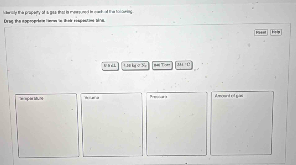 Identify the property of a gas that is measured in each of the following. 
Drag the appropriate items to their respective bins. 
Reset Help
519 dL 4.58 kg of N_2 846 Torr 384°C
Temperature Volume Pressure Amount of gas