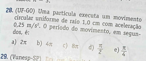 (UF-GO) Uma partícula executa um movimento
circular uniforme de raio 1,0 cm com aceleração
0,25m/s^2. O período do movimento, em segun-
dos, é:
a) 2π b) 4π c) 8π d)  π /2  e)  π /4 
29 nesp- S