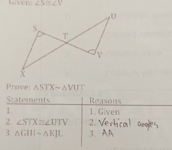 Given: ∠ S≌ ∠ V
1 . 
Prove: Δ51° c' △ VUT
Statements Reasons 
1. 1. Given 
2. ∠ STX≌ ∠ UTV 2. 
3. △ GHIsim △ KJL 3.