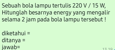 Sebuah bola lampu tertulis 220 V / 15 W, 
Hitunglah besarnya energy yang mengalir 
selama 2 jam pada bola lampu tersebut ! 
diketahui = 
ditanya = 
jawab= 13 19.