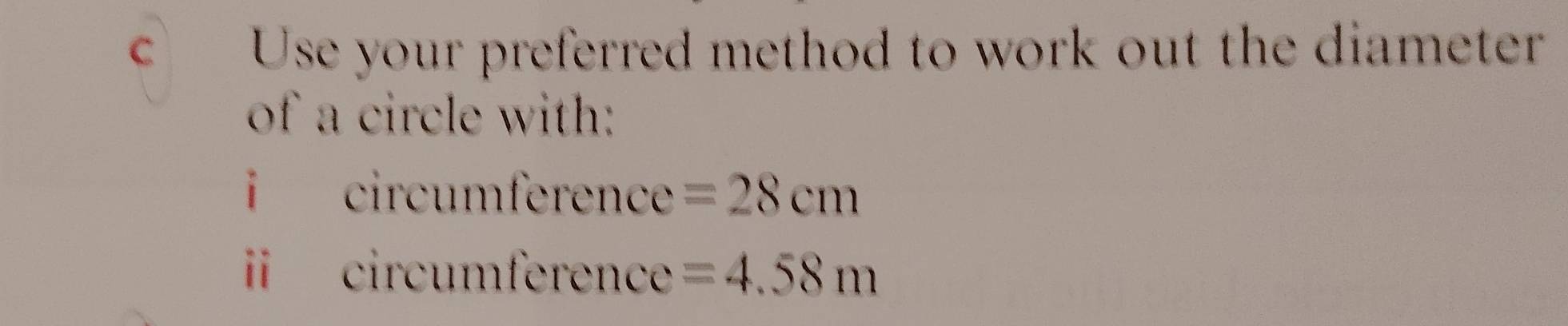 Use your preferred method to work out the diameter 
of a circle with: 
i circumference =28cm
circumference =4.58m