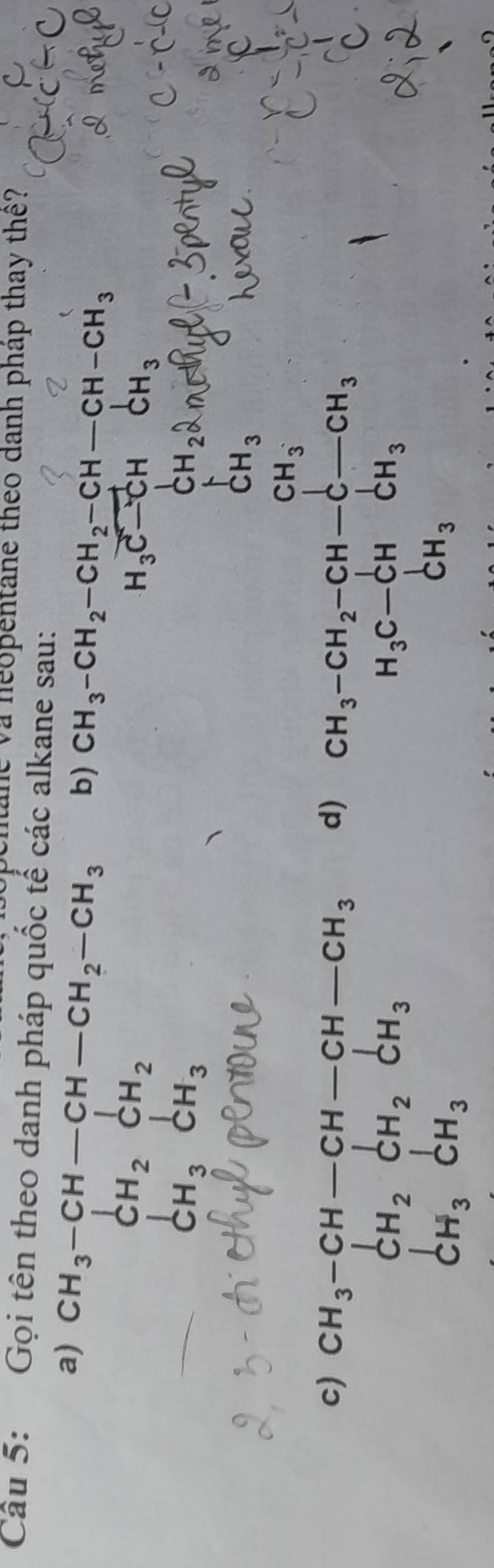 The và neopentane theo danh pháp thay thê? 
Câu 5: Gọi tên theo danh pháp quốc tế các alkane sau: 
a) CH_3-CH-CH-CH_2-CH_3 b) CH_3-CH_2-CH_2-CH-CH-CH_3
CH_2CH_2
beginarrayr CH_3CH_3endarray CH_3
H_3vector C-C-CH_3CH_3 CH_2hat OH_3H_2H_3
2 
c) beginarrayr CH_3-CH-CH-CH-CH_3 CH_2CH_2CH_3endarray
d) CH_3-CH_2-CH-CH_3to H_CH_3 
... 
CH_3CH_3 frac □ 