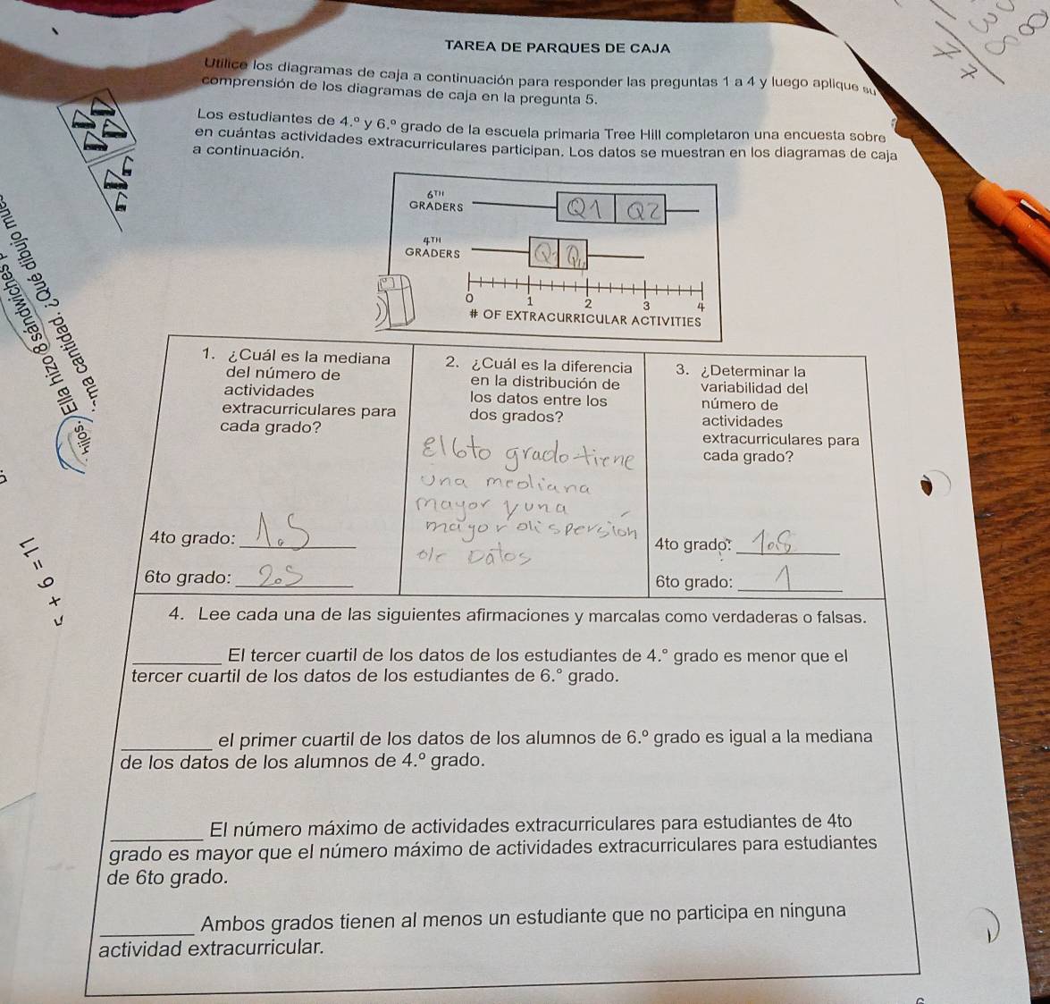 TAREA DE PARQUES DE CAJA 
Utilice los diagramas de caja a continuación para responder las preguntas 1 a 4 y luego aplique su 
comprensión de los diagramas de caja en la pregunta 5. 
Los estudiantes de 4.^circ  y 6.^circ  grado de la escuela primaria Tree Hill completaron una encuesta sobre 
en cuántas actividades extracurriculares participan. Los datos se muestran en los diagramas de caja 
a continuación. 
1 
1. ¿Cuál es la mediana 2. ¿Cuál es la diferencia 3. Determinar la 
del número de en la distribución de variabilidad del 
actividades los datos entre los número de 
extracurriculares para dos grados? actividades 
cada grado? extracurriculares para 
 
cada grado? 
4to grado: _4to grado:_ 
6to grado:_ 6to grado:_ 
x 
4. Lee cada una de las siguientes afirmaciones y marcalas como verdaderas o falsas. 
_El tercer cuartil de los datos de los estudiantes de 4.° grado es menor que el 
tercer cuartil de los datos de los estudiantes de 6.^circ  grado. 
_el primer cuartil de los datos de los alumnos de 6.^circ  grado es igual a la mediana 
de los datos de los alumnos de 4.^circ  grado. 
_ 
El número máximo de actividades extracurriculares para estudiantes de 4to
grado es mayor que el número máximo de actividades extracurriculares para estudiantes 
de 6to grado. 
_ 
Ambos grados tienen al menos un estudiante que no participa en ninguna 
actividad extracurricular.