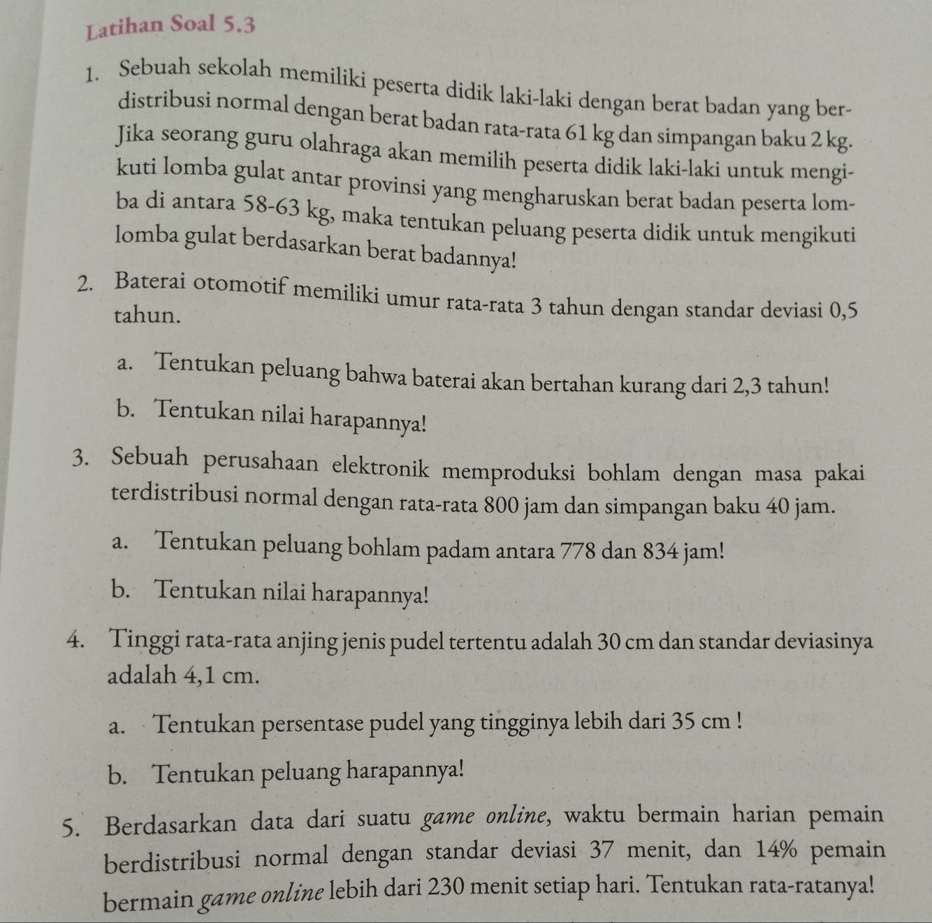 Latihan Soal 5.3
1. Sebuah sekolah memiliki peserta didik laki-laki dengan berat badan yang ber- 
distribusi normal dengan berat badan rata-rata 61 kg dan simpangan baku 2 kg. 
Jika seorang guru olahraga akan memilih peserta didik laki-laki untuk mengi- 
kuti lomba gulat antar provinsi yang mengharuskan berat badan peserta lom- 
ba di antara 58-63 kg, maka tentukan peluang peserta didik untuk mengikuti 
lomba gulat berdasarkan berat badannya! 
2. Baterai otomotif memiliki umur rata-rata 3 tahun dengan standar deviasi 0,5
tahun. 
a. Tentukan peluang bahwa baterai akan bertahan kurang dari 2,3 tahun! 
b. Tentukan nilai harapannya! 
3. Sebuah perusahaan elektronik memproduksi bohlam dengan masa pakai 
terdistribusi normal dengan rata-rata 800 jam dan simpangan baku 40 jam. 
a. Tentukan peluang bohlam padam antara 778 dan 834 jam! 
b. Tentukan nilai harapannya! 
4. Tinggi rata-rata anjing jenis pudel tertentu adalah 30 cm dan standar deviasinya 
adalah 4,1 cm. 
a. Tentukan persentase pudel yang tingginya lebih dari 35 cm! 
b. Tentukan peluang harapannya! 
5. Berdasarkan data dari suatu game online, waktu bermain harian pemain 
berdistribusi normal dengan standar deviasi 37 menit, dan 14% pemain 
bermain game online lebih dari 230 menit setiap hari. Tentukan rata-ratanya!