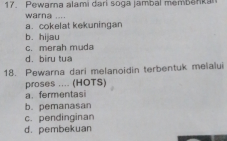 Pewarna alami dari soga jambal memberkan
warna ....
a. cokelat kekuningan
b. hijau
c. merah muda
d. biru tua
18. Pewarna dari melanoidin terbentuk melalui
proses .... (HOTS)
a. fermentasi
b. pemanasan
c. pendinginan
d. pembekuan