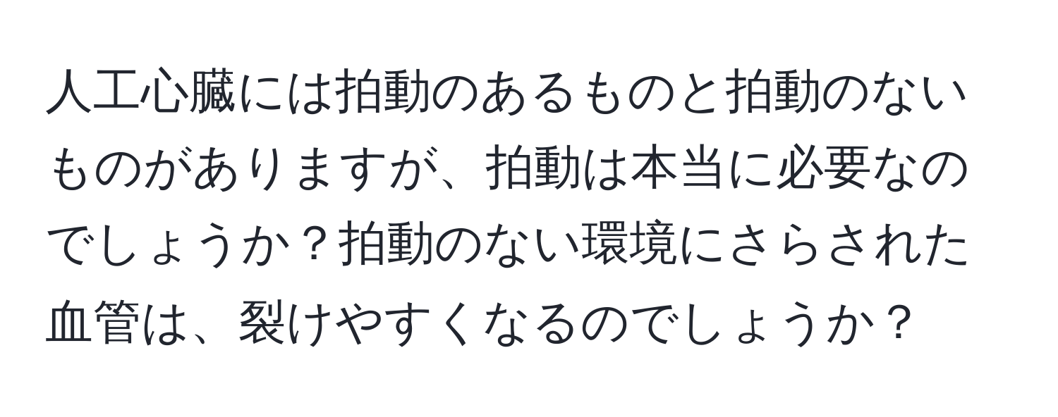 人工心臓には拍動のあるものと拍動のないものがありますが、拍動は本当に必要なのでしょうか？拍動のない環境にさらされた血管は、裂けやすくなるのでしょうか？