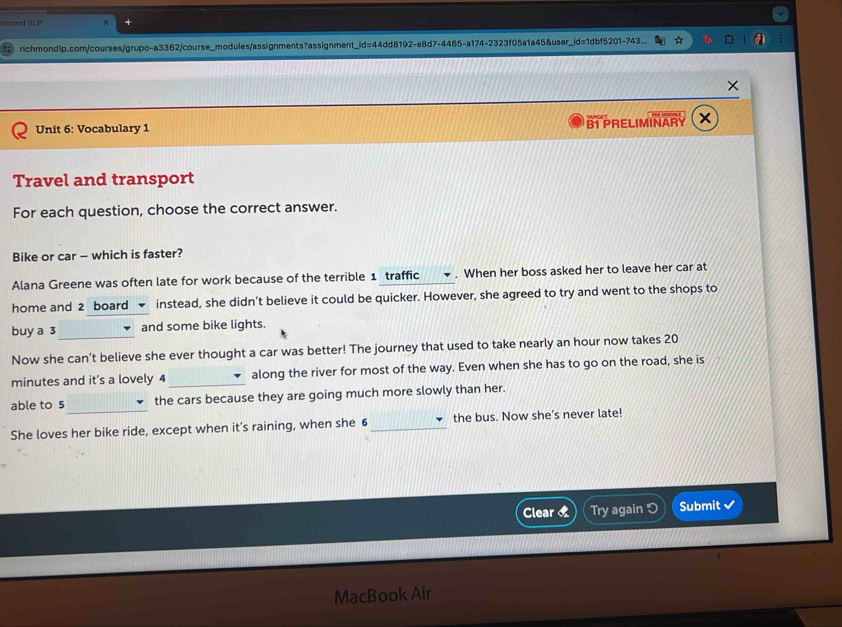 Imond RLP 
richmondlp.com/courses/grupo-a3362/course_modules/assignments?assignment_i 3=4 4dd8192-e8d7-4465-a174-2323f05a1a45&user_id=1dbf5201-743 
Unit 6: Vocabulary 1 B PRELIMINARY 
Travel and transport 
For each question, choose the correct answer. 
Bike or car - which is faster? 
Alana Greene was often late for work because of the terrible 1 traffic . When her boss asked her to leave her car at 
home and 2 board instead, she didn’t believe it could be quicker. However, she agreed to try and went to the shops to 
buy a 3 _ and some bike lights. 
Now she can’t believe she ever thought a car was better! The journey that used to take nearly an hour now takes 20
minutes and it’s a lovely 4 _along the river for most of the way. Even when she has to go on the road, she is 
_ 
able to 5 the cars because they are going much more slowly than her. 
She loves her bike ride, except when it’s raining, when she 6 _the bus. Now she's never late! 
Clear « Try again Submit 
MacBook Air