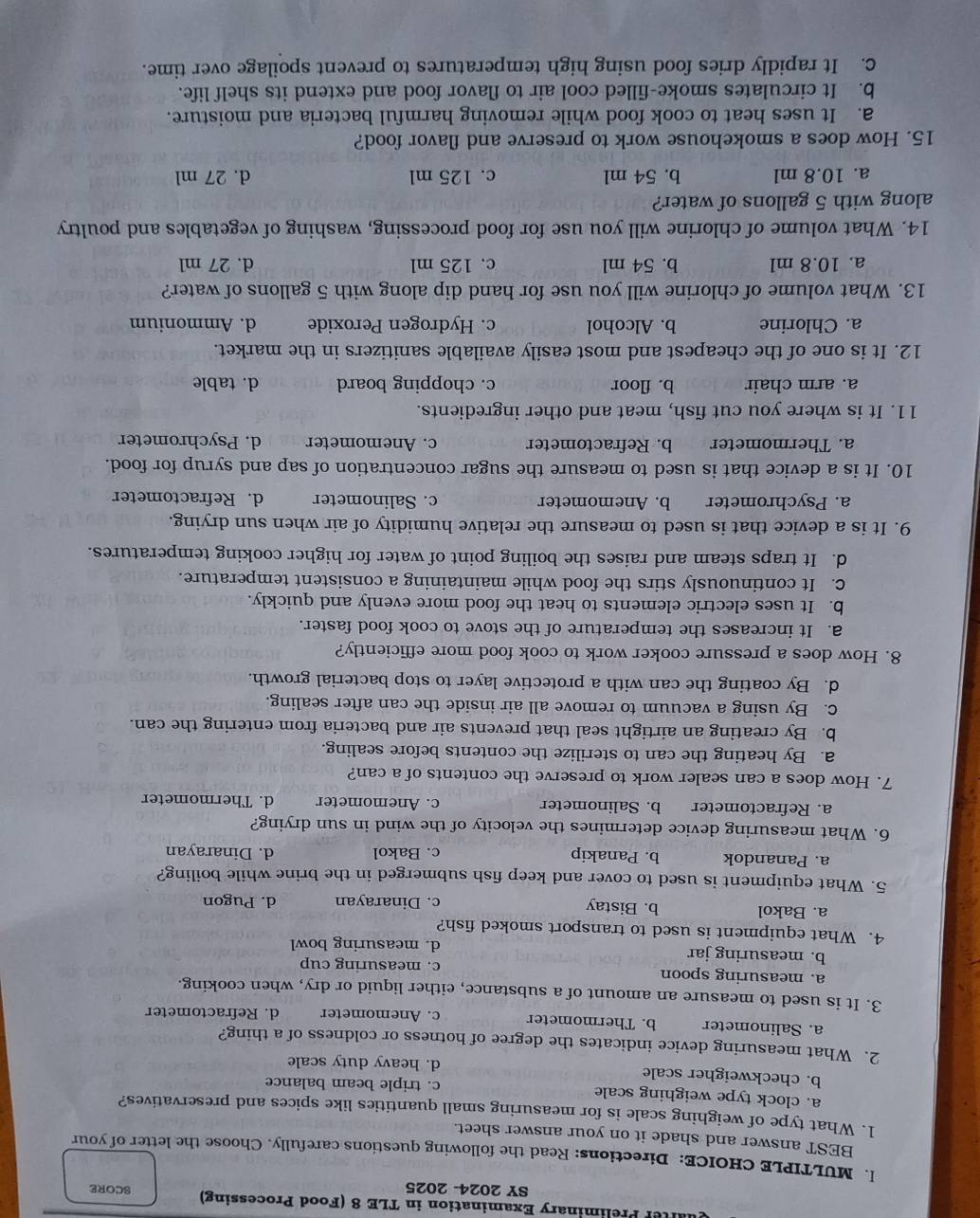 aer Preliminary Examination in TLE 8 (Food Processing) SCORE
SY 2024- 2025
I. MULTIPLE CHOICE: Directions: Read the following questions carefully. Choose the letter of your
BEST answer and shade it on your answer sheet.
1. What type of weighing scale is for measuring small quantities like spices and preservatives?
a. clock type weighing scale c. triple beam balance
b. checkweigher scale d. heavy duty scale
2. What measuring device indicates the degree of hotness or coldness of a thing?
a. Salinometer b. Thermometer c. Anemometer d. Refractometer
3. It is used to measure an amount of a substance, either liquid or dry, when cooking.
a. measuring spoon c. measuring cup
b. measuring jar d. measuring bowl
4. What equipment is used to transport smoked fish?
a. Bakol b. Bistay c. Dinarayan d. Pugon
5. What equipment is used to cover and keep fish submerged in the brine while boiling?
a. Panandok b. Panakip c. Bakol d. Dinarayan
6. What measuring device determines the velocity of the wind in sun drying?
a. Refractometer b. Salinometer c. Anemometer d. Thermometer
7. How does a can sealer work to preserve the contents of a can?
a. By heating the can to sterilize the contents before sealing.
b. By creating an airtight seal that prevents air and bacteria from entering the can.
c. By using a vacuum to remove all air inside the can after sealing.
d. By coating the can with a protective layer to stop bacterial growth.
8. How does a pressure cooker work to cook food more efficiently?
a. It increases the temperature of the stove to cook food faster.
b. It uses electric elements to heat the food more evenly and quickly.
c. It continuously stirs the food while maintaining a consistent temperature.
d. It traps steam and raises the boiling point of water for higher cooking temperatures.
9. It is a device that is used to measure the relative humidity of air when sun drying.
a. Psychrometer b. Anemometer c. Salinometer d. Refractometer
10. It is a device that is used to measure the sugar concentration of sap and syrup for food.
a. Thermometer b. Refractometer c. Anemometer d. Psychrometer
11. It is where you cut fish, meat and other ingredients.
a. arm chair b. floor c. chopping board d. table
12. It is one of the cheapest and most easily available sanitizers in the market.
a. Chlorine b. Alcohol c. Hydrogen Peroxide d. Ammonium
13. What volume of chlorine will you use for hand dip along with 5 gallons of water?
a. 10.8 ml b. 54 ml c. 125 ml d. 27 ml
14. What volume of chlorine will you use for food processing, washing of vegetables and poultry
along with 5 gallons of water?
a. 10.8 ml b. 54 ml c. 125 ml d. 27 ml
15. How does a smokehouse work to preserve and flavor food?
a. It uses heat to cook food while removing harmful bacteria and moisture.
b. It circulates smoke-filled cool air to flavor food and extend its shelf life.
C. It rapidly dries food using high temperatures to prevent spoilage over time.