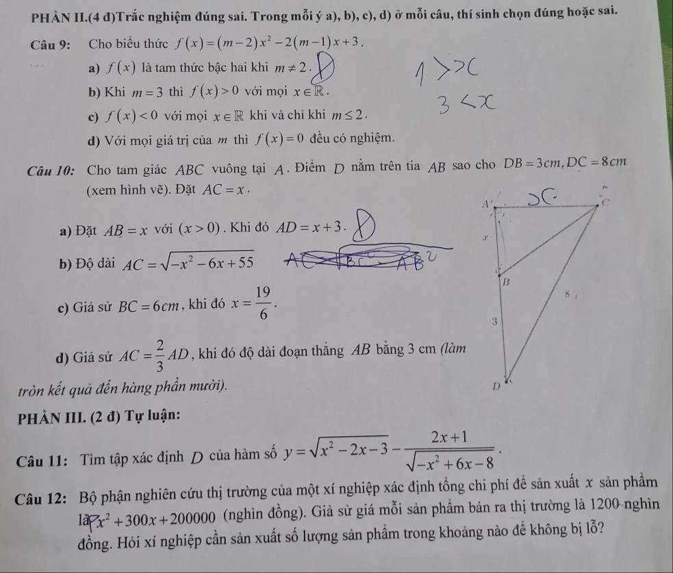 PHÀN II.(4 đ)Trắc nghiệm đúng sai. Trong mỗi ý a), b), c), d) ở mỗi câu, thí sinh chọn đúng hoặc sai.
Câu 9: Cho biểu thức f(x)=(m-2)x^2-2(m-1)x+3.
a) f(x) là tam thức bậc hai khi m!= 2.
b) Khi m=3 thì f(x)>0 với mọi x∈ R.
c) f(x)<0</tex> với mọi x∈ R khi và chỉ khi m≤ 2.
d) Với mọi giá trị của m thì f(x)=0 đều có nghiệm.
Câu 10: Cho tam giác ABC vuông tại A. Điềm D nằm trên tia AB sao cho DB=3cm,DC=8cm
(xem hình vẽ). Đặt AC=x·
a) Đặt AB=x với (x>0). Khi đó AD=x+3.
b) Độ dài AC=sqrt(-x^2-6x+55)
c) Giả sử BC=6cm , khi đó x= 19/6 .
d) Giả sử AC= 2/3 AD , khi đó độ dài đoạn thắng AB bằng 3 cm (làm
tròn kết quả đến hàng phần mười). 
PHÀN III. (2 đ) Tự luận:
Câu 11: Tìm tập xác định D của hàm số y=sqrt(x^2-2x-3)- (2x+1)/sqrt(-x^2+6x-8) .
Câu 12: Bộ phận nghiên cứu thị trường của một xí nghiệp xác định tổng chi phí để sản xuất x sản phẩm
la>x^2+300x+200000 (nghìn đồng). Giả sử giá mỗi sản phẩm bán ra thị trường là 1200 nghìn
đồng. Hỏi xí nghiệp cần sản xuất số lượng sản phẩm trong khoảng nào để không bị lỗ?