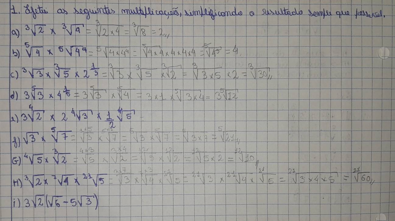 otai as seguintes muctlicacoes, simeipicondo a sesulteoe bemle quo lessusel,
(a) sqrt[3](2)* sqrt[3](4)=sqrt[3](2* 4)=sqrt[3](8)=2_11
b) sqrt[5](4)* sqrt[5](4^4)=sqrt[5](4* 4^4)=sqrt[5](4* 4)* 4* 4* 4=sqrt[5](4^5)=4
() sqrt[3](3)* sqrt[3](5)* 2^(frac 1)3=sqrt[3](3)* sqrt[3](5)* sqrt[3](2)=sqrt[3](3* 5)* 2=sqrt[3](30)/1
() 3sqrt[5](3)* 4^(frac 1)5=3sqrt[5](3)* sqrt[5](4)=3* 1* sqrt[5](3* 4)=3sqrt[5](12)
() 3sqrt[4](2)* 2sqrt[4](3)*  1/2 sqrt[4](5)=
8) sqrt(3)* sqrt[5](7)= 15/sqrt(3) * sqrt[5](7)=sqrt(sqrt )
=sqrt[5](3* 7)=sqrt[5](214)
() sqrt[4](5)* sqrt[3](2)=sqrt[4](5)
sqrt[12](5* 2)=sqrt[12](10)
H) sqrt[3](2)* sqrt[7](4)* sqrt[21](5)=sqrt[3]()
=sqrt[21](3)* sqrt[21](4)* sqrt[21](5)=sqrt[21](3* 4* 5)=sqrt[21](60)/
 3sqrt(2)(sqrt(6)-5sqrt(3))