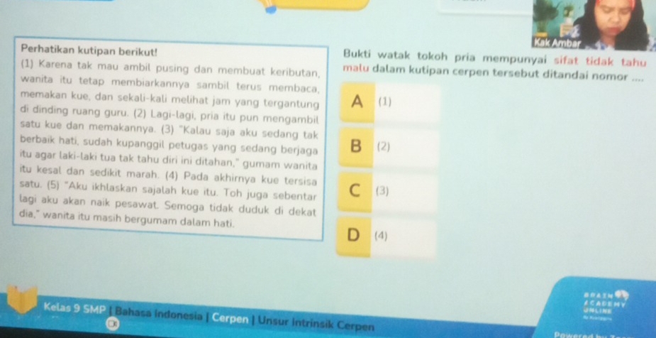 Kak Ambar
Perhatikan kutipan berikut! Bukti watak tokoh pria mempunyai sifat tidak tahu
(1) Karena tak mau ambil pusing dan membuat keributan, malu dalam kutipan cerpen tersebut ditandai nomor ....
wanita itu tetap membiarkannya sambil terus membaca,
memakan kue, dan sekali-kali melihat jam yang tergantung A (1)
di dinding ruang guru. (2) Lagi-lagi, pria itu pun mengambil
satu kue dan memakannya. (3) "Kalau saja aku sedang tak
berbaik hati, sudah kupanggil petugas yang sedang berjaga B (2)
itu agar laki-laki tua tak tahu diri ini ditahan," gumam wanita
itu kesal dan sedikit marah. (4) Pada akhirnya kue tersisa
satu. (5) “Aku ikhlaskan sajalah kue itu. Toh juga sebentar C (3)
lagi aku akan naik pesawat. Semoga tidak duduk di dekat
dia," wanita itu masih bergumam dalam hati.
D (4)
91
∠ C A D E M ￥
UNLINE
Kelas 9 SMP | Bahasa indonesia | Cerpen | Unsur Intrinsik Cerpen