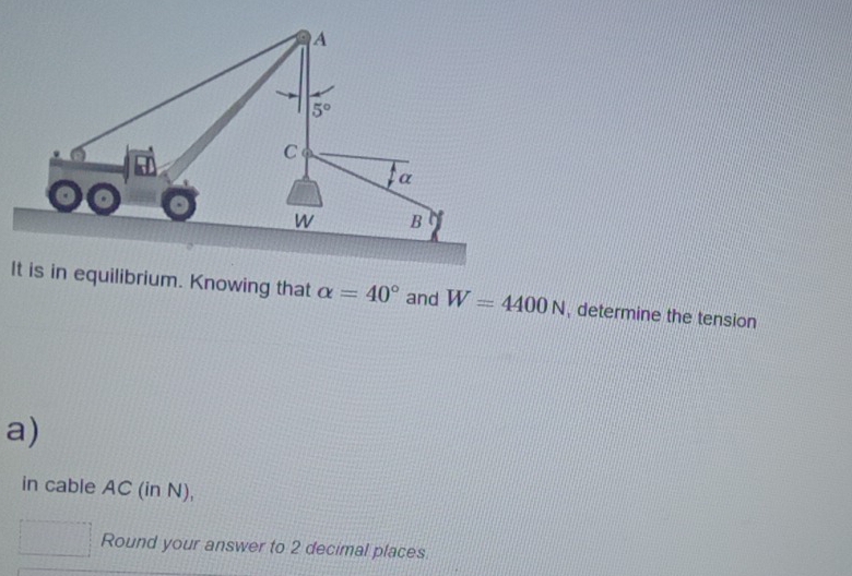 in equilibrium. Knowing that alpha =40° and W=4400N , determine the tension
a)
in cable AC (in N),
Round your answer to 2 decimal places.