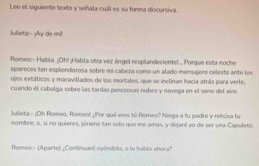 Lee el siguiente texto y señala cuál es su forma discursiva. 
Julieta:- ¡Ay de mí! 
Romeo:- Habla. ¡Oh! ¡Habla otra vez ángel resplandeciente!... Porque esta noche 
apareces tan esplendorosa sobre mi cabeza como un alado mensajero celeste ante los 
ojos extáticos y maravillados de los mortales, que se inclinan hacia atrás para verle, 
cuando él cabalga sobre las tardas perezosas nubes y navega en el seno del aire. 
Julieta:- ¡Oh Romeo, Romeo! ¿Por qué eres tú Romeo? Niega a tu padre y rehúsa tu 
nombre; o, si no quieres, júrame tan solo que me amas, y dejaré yo de ser una Capuleto. 
Romeo:- (Aparte) ¿Continuaré oyéndola, o le hablo ahora?