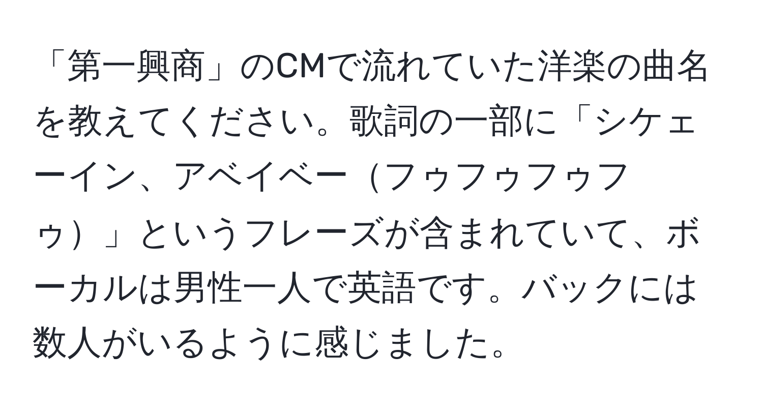 「第一興商」のCMで流れていた洋楽の曲名を教えてください。歌詞の一部に「シケェーイン、アベイベーフゥフゥフゥフゥ」というフレーズが含まれていて、ボーカルは男性一人で英語です。バックには数人がいるように感じました。