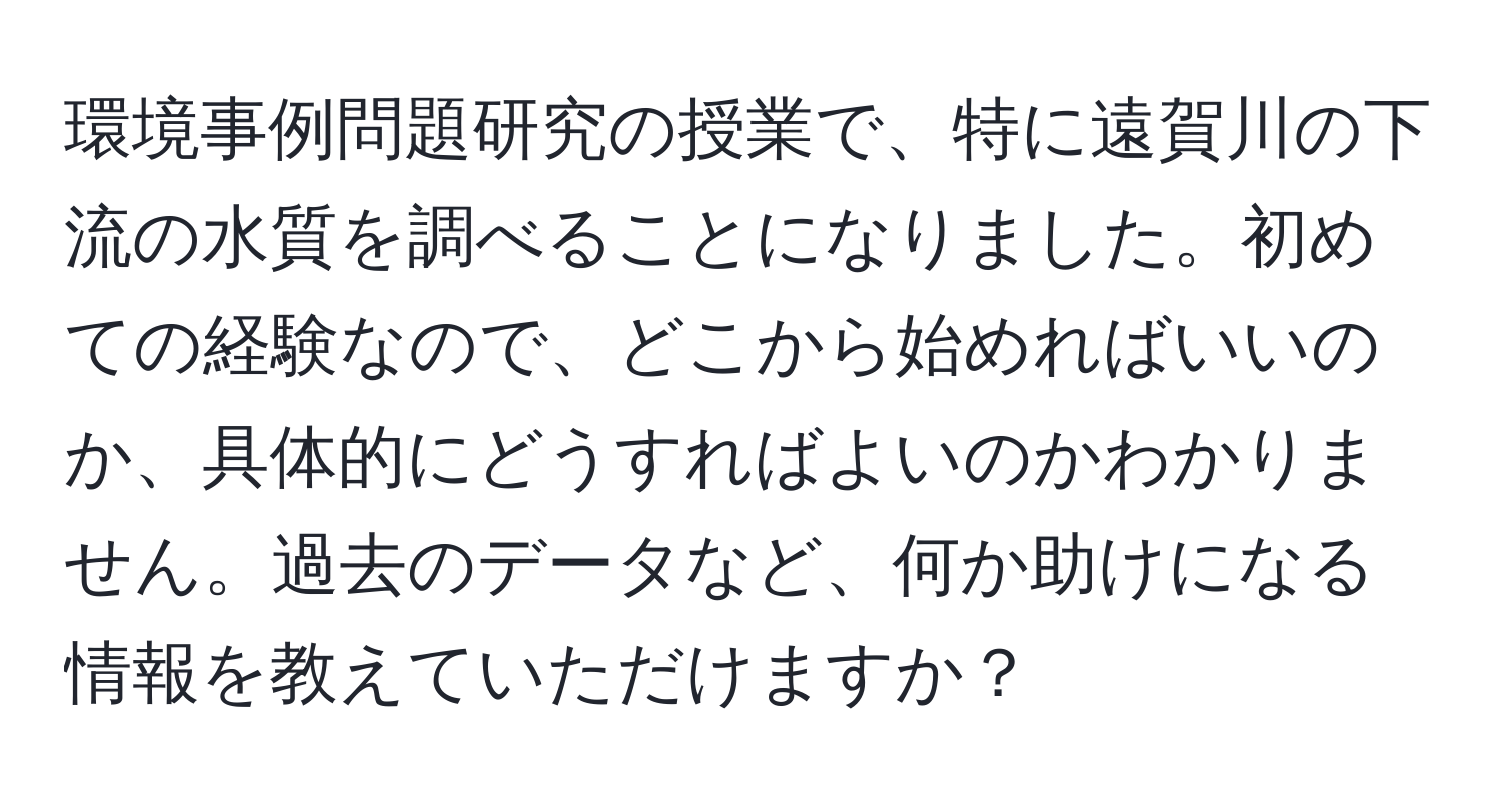 環境事例問題研究の授業で、特に遠賀川の下流の水質を調べることになりました。初めての経験なので、どこから始めればいいのか、具体的にどうすればよいのかわかりません。過去のデータなど、何か助けになる情報を教えていただけますか？