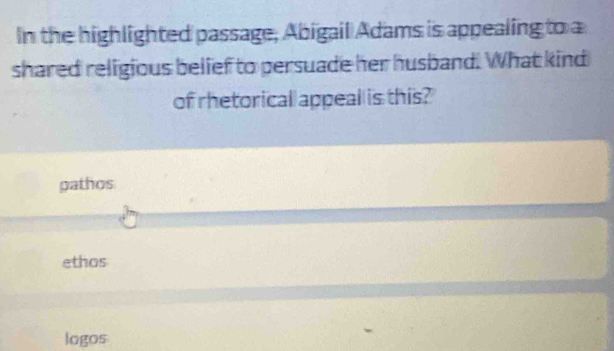 In the highlighted passage, Abigail Adams is appealing to a
shared religious belief to persuade her husband. What kind
of rhetorical appeal is this?
gathos
ethos
logos